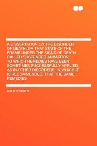 Cover of A Dissertation on the Disorder of Death; Or That State of the Frame Under the Signs of Death Called Suspended Animation; To Which Remedies Have Been Sometimes Successfully Applied, as in Other Disorders, in Which It Is Recommended, That the Same Reme