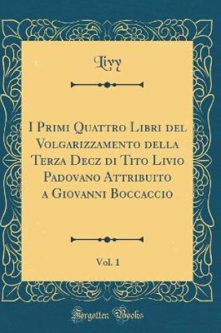 Cover of I Primi Quattro Libri del Volgarizzamento Della Terza Decz Di Tito Livio Padovano Attribuito a Giovanni Boccaccio, Vol. 1 (Classic Reprint)