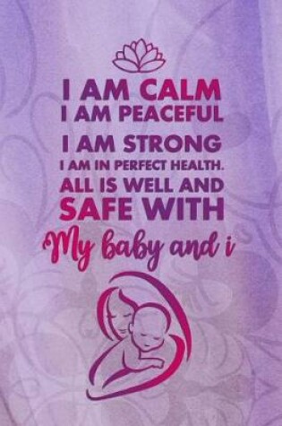 Cover of I Am Calm. I Am Peaceful. I Am Strong. I Am In Perfect Health. All is Well And Safe With My Baby and I.