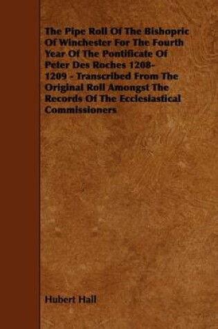 Cover of The Pipe Roll Of The Bishopric Of Winchester For The Fourth Year Of The Pontificate Of Peter Des Roches 1208-1209 - Transcribed From The Original Roll Amongst The Records Of The Ecclesiastical Commissioners