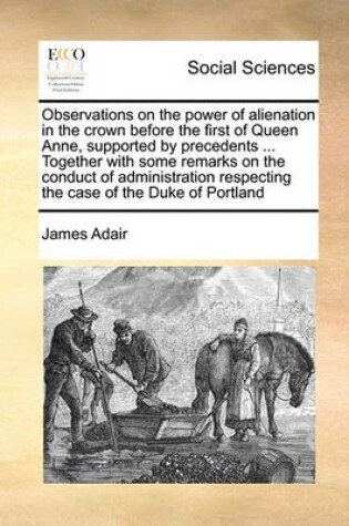 Cover of Observations on the Power of Alienation in the Crown Before the First of Queen Anne, Supported by Precedents ... Together with Some Remarks on the Conduct of Administration Respecting the Case of the Duke of Portland