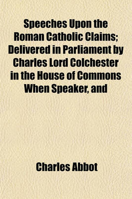 Book cover for Speeches Upon the Roman Catholic Claims; Delivered in Parliament by Charles Lord Colchester in the House of Commons When Speaker, and