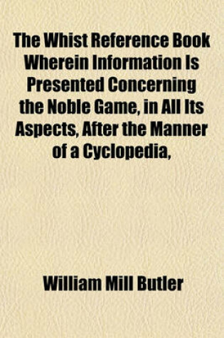 Cover of The Whist Reference Book Wherein Information Is Presented Concerning the Noble Game, in All Its Aspects, After the Manner of a Cyclopedia,