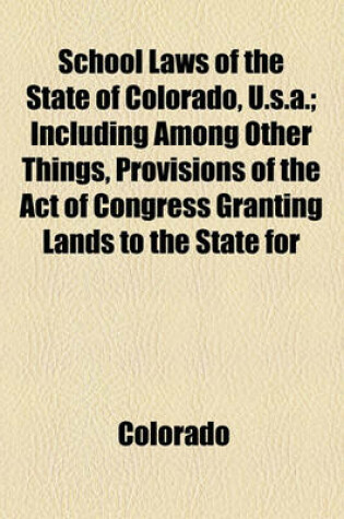 Cover of School Laws of the State of Colorado, U.S.A.; Including Among Other Things, Provisions of the Act of Congress Granting Lands to the State for