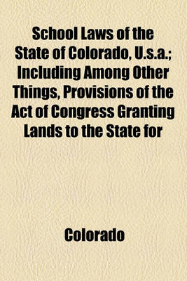 Book cover for School Laws of the State of Colorado, U.S.A.; Including Among Other Things, Provisions of the Act of Congress Granting Lands to the State for