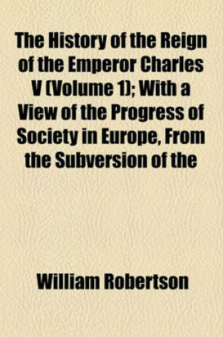 Cover of The History of the Reign of the Emperor Charles V (Volume 1); With a View of the Progress of Society in Europe, from the Subversion of the