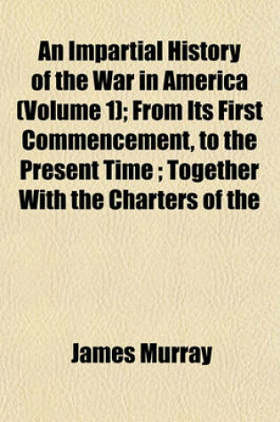 Cover of An Impartial History of the War in America (Volume 1); From Its First Commencement, to the Present Time; Together with the Charters of the