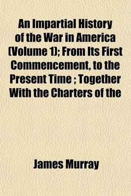 Book cover for An Impartial History of the War in America (Volume 1); From Its First Commencement, to the Present Time; Together with the Charters of the