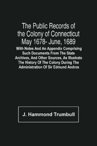 Cover of The Public Records Of The Colony Of Connecticut May 1678- June, 1689; With Notes And An Appendix Comprising Such Documents From The State Archives, And Other Sources, As Illustrate The History Of The Colony During The Administration Of Sir Edmund Andros