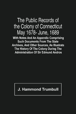 Book cover for The Public Records Of The Colony Of Connecticut May 1678- June, 1689; With Notes And An Appendix Comprising Such Documents From The State Archives, And Other Sources, As Illustrate The History Of The Colony During The Administration Of Sir Edmund Andros