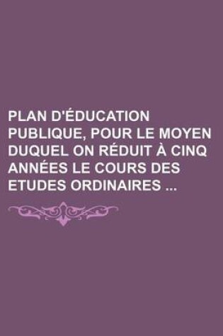 Cover of Plan D'Education Publique, Pour Le Moyen Duquel on Reduit a Cinq Annees Le Cours Des Etudes Ordinaires