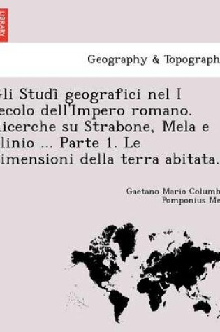 Cover of Gli Studi Geografici Nel I Secolo Dell'impero Romano. Ricerche Su Strabone, Mela E Plinio ... Parte 1. Le Dimensioni Della Terra Abitata.