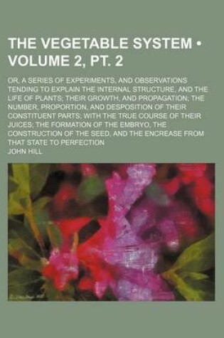 Cover of The Vegetable System (Volume 2, PT. 2); Or, a Series of Experiments, and Observations Tending to Explain the Internal Structure, and the Life of Plant