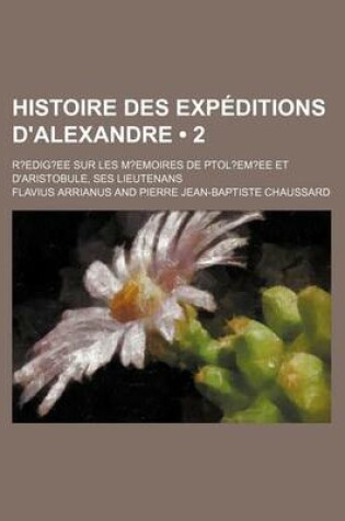 Cover of Histoire Des Expeditions D'Alexandre (2); R?edig?ee Sur Les M?emoires de Ptol?em?ee Et D'Aristobule, Ses Lieutenans