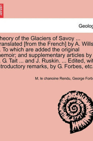 Cover of Theory of the Glaciers of Savoy ... Translated [From the French] by A. Wills ... to Which Are Added the Original Memoir; And Supplementary Articles by P. G. Tait ... and J. Ruskin. ... Edited, with Introductory Remarks, by G. Forbes, Etc.