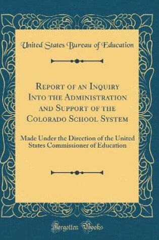 Cover of Report of an Inquiry Into the Administration and Support of the Colorado School System: Made Under the Direction of the United States Commissioner of Education (Classic Reprint)