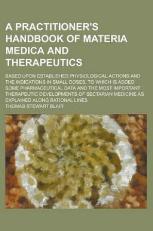 Cover of A Practitioner's Handbook of Materia Medica and Therapeutics; Based Upon Established Physiological Actions and the Indications in Small Doses. to Which Is Added Some Pharmaceutical Data and the Most Important Therapeutic Developments of