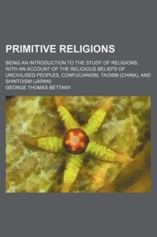 Cover of Primitive Religions; Being an Introduction to the Study of Religions, with an Account of the Religious Beliefs of Uncivilised Peoples, Confucianism, Taoism (China), and Shintoism (Japan)