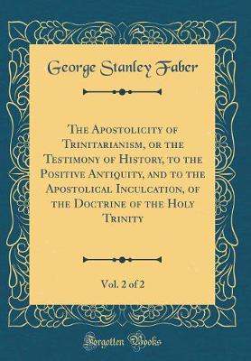 Book cover for The Apostolicity of Trinitarianism, or the Testimony of History, to the Positive Antiquity, and to the Apostolical Inculcation, of the Doctrine of the Holy Trinity, Vol. 2 of 2 (Classic Reprint)