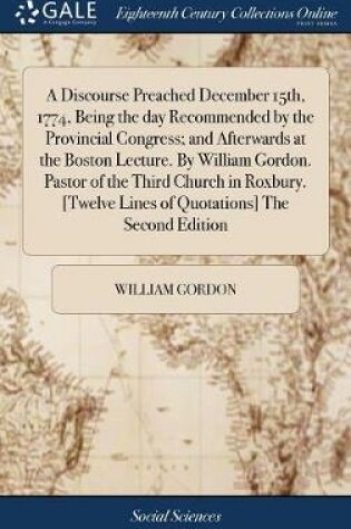 Cover of A Discourse Preached December 15th, 1774, Being the Day Recommended by the Provincial Congress; And Afterwards at the Boston Lecture. by William Gordon. Pastor of the Third Church in Roxbury. [twelve Lines of Quotations] the Second Edition