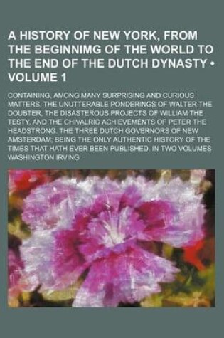 Cover of A History of New York, from the Beginnimg of the World to the End of the Dutch Dynasty (Volume 1); Containing, Among Many Surprising and Curious Matters, the Unutterable Ponderings of Walter the Doubter, the Disasterous Projects of William the Testy, and