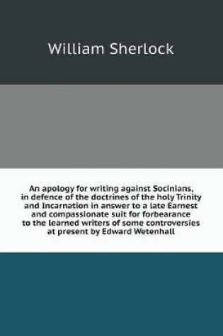 Cover of An apology for writing against Socinians, in defence of the doctrines of the holy Trinity and Incarnation in answer to a late Earnest and compassionate suit for forbearance to the learned writers of some controversies at present by Edward Wetenhall