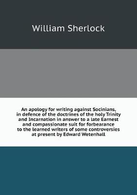 Book cover for An apology for writing against Socinians, in defence of the doctrines of the holy Trinity and Incarnation in answer to a late Earnest and compassionate suit for forbearance to the learned writers of some controversies at present by Edward Wetenhall