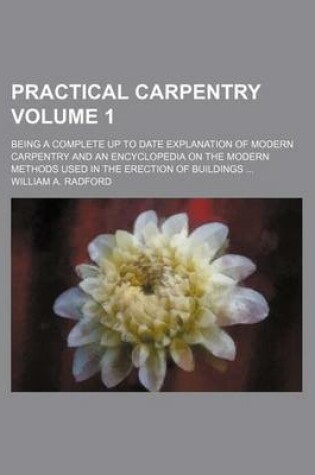 Cover of Practical Carpentry Volume 1; Being a Complete Up to Date Explanation of Modern Carpentry and an Encyclopedia on the Modern Methods Used in the Erection of Buildings
