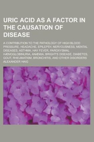 Cover of Uric Acid as a Factor in the Causation of Disease; A Contribution to the Pathology of High Blood Pressure, Headache, Epilepsy, Nervousness, Mental Diseases, Asthma, Hay Fever, Paroxysmal Haemoglobinuria, Anaemia, Bright's Disease, Diabetes,