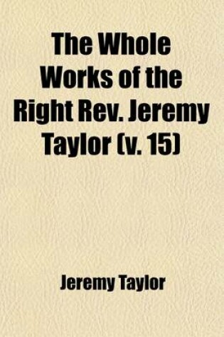 Cover of The Whole Works of the Right REV. Jeremy Taylor (Volume 15); With a Life of the Author and a Critical Examination of His Writings