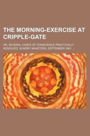 Cover of The Morning-Exercise at Cripple-Gate; Or, Several Cases of Conscience Practically Resolved, Sundry Ministers, September 1661. ...