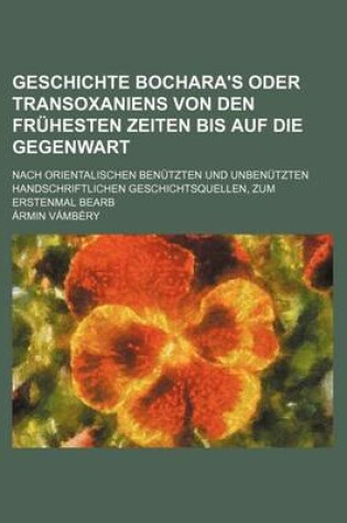 Cover of Geschichte Bochara's Oder Transoxaniens Von Den Fruhesten Zeiten Bis Auf Die Gegenwart; Nach Orientalischen Benutzten Und Unbenutzten Handschriftlichen Geschichtsquellen, Zum Erstenmal Bearb