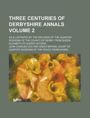 Book cover for Three Centuries of Derbyshire Annals; As Illustrated by the Records of the Quarter Sessions of the County of Derby, from Queen Elizabeth to Queen Vict