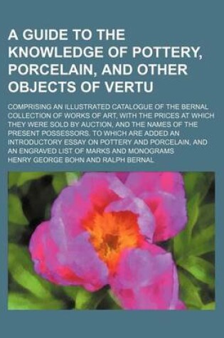 Cover of A Guide to the Knowledge of Pottery, Porcelain, and Other Objects of Vertu; Comprising an Illustrated Catalogue of the Bernal Collection of Works of Art, with the Prices at Which They Were Sold by Auction, and the Names of the Present Possessors. to Which