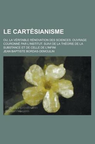 Cover of Le Cartesianisme; Ou, La Veritable Renovation Des Sciences. Ouvrage Couronne Par L'Institut. Suivi de La Theorie de La Substance Et de Celle de L'Infini