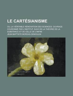 Book cover for Le Cartesianisme; Ou, La Veritable Renovation Des Sciences. Ouvrage Couronne Par L'Institut. Suivi de La Theorie de La Substance Et de Celle de L'Infini