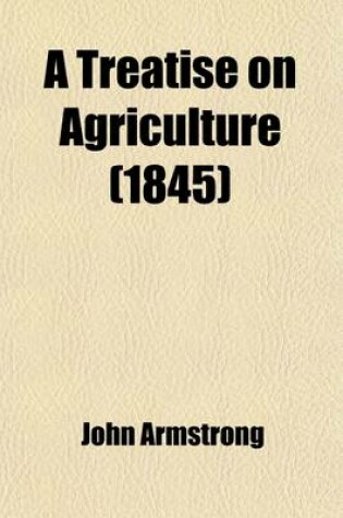 Cover of A Treatise on Agriculture; Comprising a Concise History of Its Origin and Progress the Present Condition of the Art Abroad and at Home, and the Theory and Practice of Husbandry. to Which Is Added, a Dissertation on the Kitchen and Fruit Garden