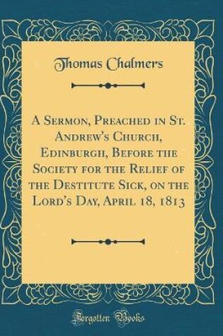 Cover of A Sermon, Preached in St. Andrew's Church, Edinburgh, Before the Society for the Relief of the Destitute Sick, on the Lord's Day, April 18, 1813 (Classic Reprint)