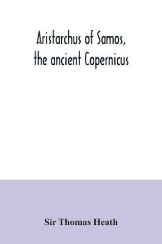 Cover of Aristarchus of Samos, the ancient Copernicus; a history of Greek astronomy to Aristarchus, together with Aristarchus's Treatise on the sizes and distances of the sun and moon