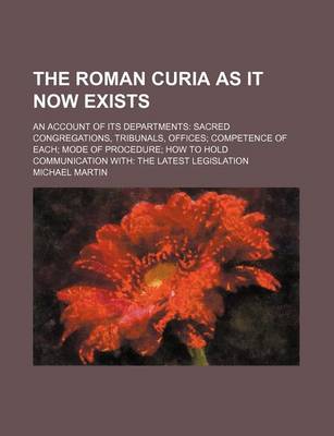 Book cover for The Roman Curia as It Now Exists; An Account of Its Departments Sacred Congregations, Tribunals, Offices Competence of Each Mode of Procedure How to H