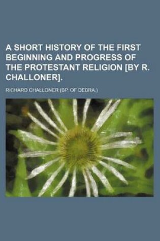 Cover of A Short History of the First Beginning and Progress of the Protestant Religion [By R. Challoner].