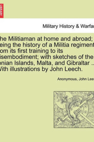 Cover of The Militiaman at Home and Abroad; Being the History of a Militia Regiment from Its First Training to Its Disembodiment; With Sketches of the Ionian Islands, Malta, and Gibraltar ... with Illustrations by John Leech.