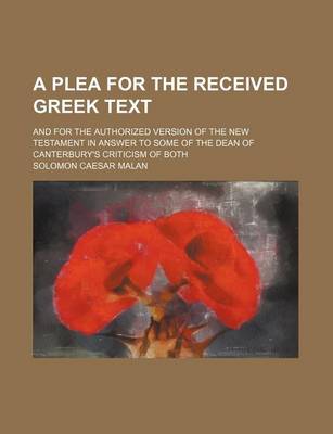 Book cover for A Plea for the Received Greek Text; And for the Authorized Version of the New Testament in Answer to Some of the Dean of Canterbury's Criticism of Both