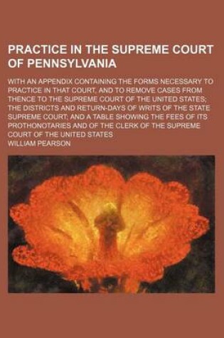 Cover of Practice in the Supreme Court of Pennsylvania; With an Appendix Containing the Forms Necessary to Practice in That Court, and to Remove Cases from Thence to the Supreme Court of the United States; The Districts and Return-Days of Writs of the State Supreme