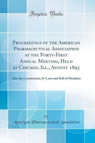 Cover of Proceedings of the American Pharmaceutical Association at the Forty-First Annual Meeting, Held at Chicago, Ill., August 1893: Also the Constitution, by-Laws and Roll of Members (Classic Reprint)