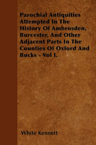 Cover of Parochial Antiquities Attempted In The History Of Ambrosden, Burcester, And Other Adjacent Parts In The Counties Of Oxford And Bucks - Vol I.