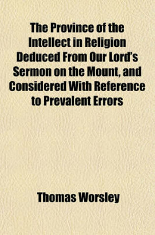 Cover of The Province of the Intellect in Religion Deduced from Our Lord's Sermon on the Mount, and Considered with Reference to Prevalent Errors