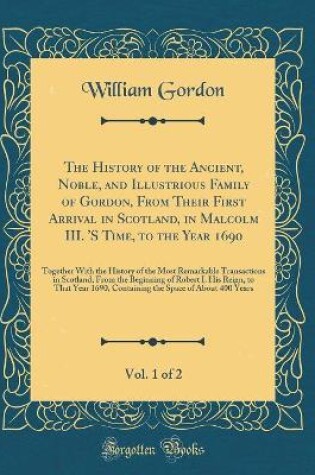 Cover of The History of the Ancient, Noble, and Illustrious Family of Gordon, from Their First Arrival in Scotland, in Malcolm III. 's Time, to the Year 1690, Vol. 1 of 2