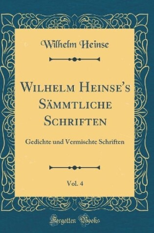 Cover of Wilhelm Heinse's Sämmtliche Schriften, Vol. 4: Gedichte und Vermischte Schriften (Classic Reprint)