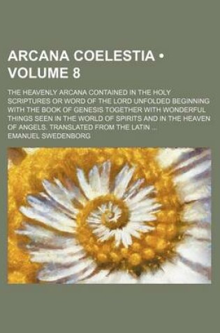 Cover of Arcana Coelestia (Volume 8); The Heavenly Arcana Contained in the Holy Scriptures or Word of the Lord Unfolded Beginning with the Book of Genesis Together with Wonderful Things Seen in the World of Spirits and in the Heaven of Angels. Translated from the